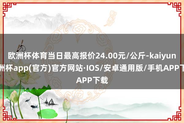 欧洲杯体育当日最高报价24.00元/公斤-kaiyun欧洲杯app(官方)官方网站·IOS/安卓通用版/手机APP下载