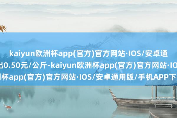 kaiyun欧洲杯app(官方)官方网站·IOS/安卓通用版/手机APP下载进出0.50元/公斤-kaiyun欧洲杯app(官方)官方网站·IOS/安卓通用版/手机APP下载