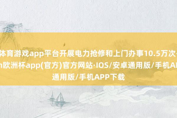 体育游戏app平台开展电力抢修和上门办事10.5万次-kaiyun欧洲杯app(官方)官方网站·IOS/安卓通用版/手机APP下载