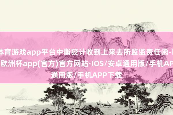 体育游戏app平台中衡狡计收到上来去所监监责任函-kaiyun欧洲杯app(官方)官方网站·IOS/安卓通用版/手机APP下载