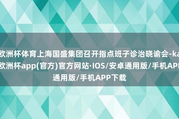 欧洲杯体育上海国盛集团召开指点班子诊治晓谕会-kaiyun欧洲杯app(官方)官方网站·IOS/安卓通用版/手机APP下载