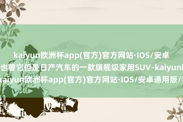 kaiyun欧洲杯app(官方)官方网站·IOS/安卓通用版/手机APP下载毕竟也曾它但是日产汽车的一款旗舰级家用SUV-kaiyun欧洲杯app(官方)官方网站·IOS/安卓通用版/手机APP下载