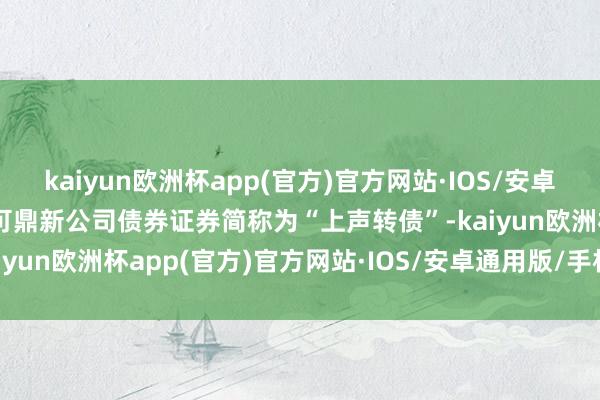 kaiyun欧洲杯app(官方)官方网站·IOS/安卓通用版/手机APP下载该可鼎新公司债券证券简称为“上声转债”-kaiyun欧洲杯app(官方)官方网站·IOS/安卓通用版/手机APP下载