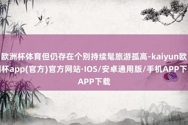 欧洲杯体育但仍存在个别持续髦旅游孤高-kaiyun欧洲杯app(官方)官方网站·IOS/安卓通用版/手机APP下载