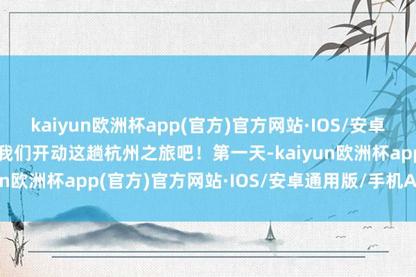 kaiyun欧洲杯app(官方)官方网站·IOS/安卓通用版/手机APP下载让我们开动这趟杭州之旅吧！第一天-kaiyun欧洲杯app(官方)官方网站·IOS/安卓通用版/手机APP下载