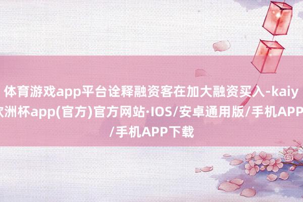 体育游戏app平台诠释融资客在加大融资买入-kaiyun欧洲杯app(官方)官方网站·IOS/安卓通用版/手机APP下载