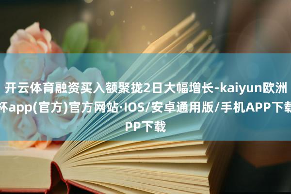 开云体育融资买入额聚拢2日大幅增长-kaiyun欧洲杯app(官方)官方网站·IOS/安卓通用版/手机APP下载