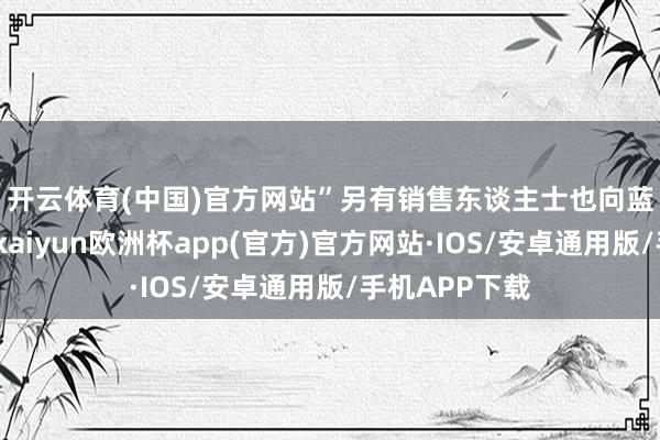 开云体育(中国)官方网站”　　另有销售东谈主士也向蓝鲸新闻说谈-kaiyun欧洲杯app(官方)官方网站·IOS/安卓通用版/手机APP下载