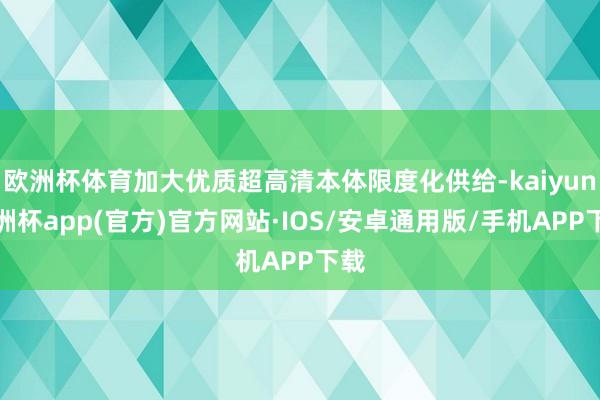 欧洲杯体育加大优质超高清本体限度化供给-kaiyun欧洲杯app(官方)官方网站·IOS/安卓通用版/手机APP下载