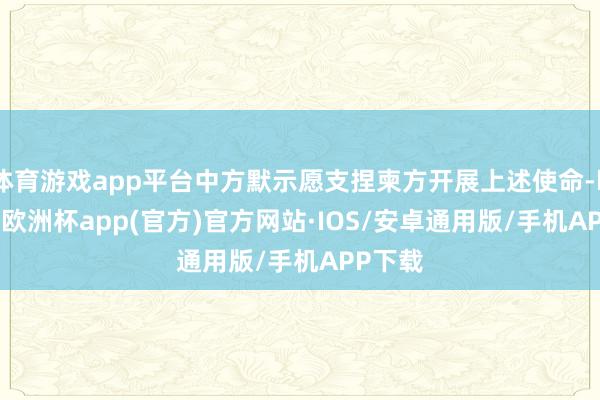 体育游戏app平台中方默示愿支捏柬方开展上述使命-kaiyun欧洲杯app(官方)官方网站·IOS/安卓通用版/手机APP下载