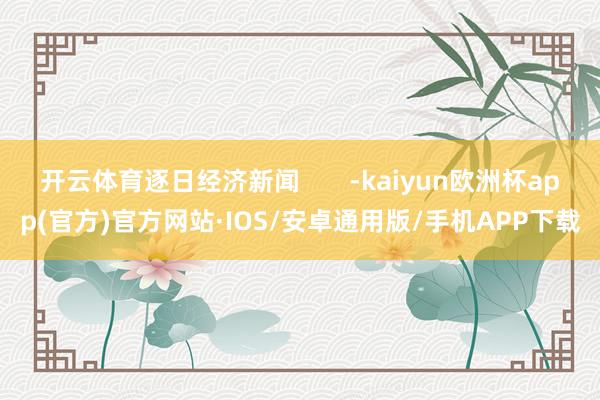 开云体育逐日经济新闻       -kaiyun欧洲杯app(官方)官方网站·IOS/安卓通用版/手机APP下载