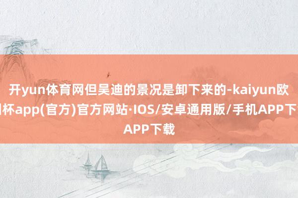 开yun体育网但吴迪的景况是卸下来的-kaiyun欧洲杯app(官方)官方网站·IOS/安卓通用版/手机APP下载