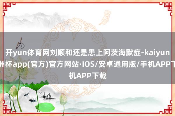 开yun体育网刘顺和还是患上阿茨海默症-kaiyun欧洲杯app(官方)官方网站·IOS/安卓通用版/手机APP下载