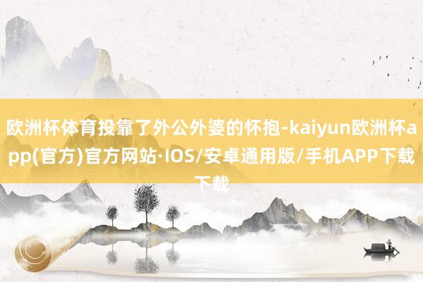 欧洲杯体育投靠了外公外婆的怀抱-kaiyun欧洲杯app(官方)官方网站·IOS/安卓通用版/手机APP下载