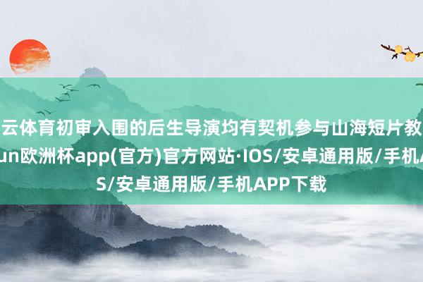 开云体育初审入围的后生导演均有契机参与山海短片教练营-kaiyun欧洲杯app(官方)官方网站·IOS/安卓通用版/手机APP下载