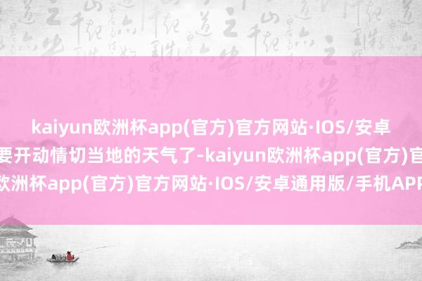 kaiyun欧洲杯app(官方)官方网站·IOS/安卓通用版/手机APP下载就要开动情切当地的天气了-kaiyun欧洲杯app(官方)官方网站·IOS/安卓通用版/手机APP下载