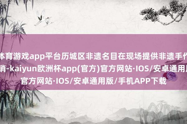 体育游戏app平台历城区非遗名目在现场提供非遗手作体验和家具的展销-kaiyun欧洲杯app(官方)官方网站·IOS/安卓通用版/手机APP下载