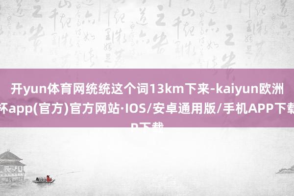 开yun体育网统统这个词13km下来-kaiyun欧洲杯app(官方)官方网站·IOS/安卓通用版/手机APP下载