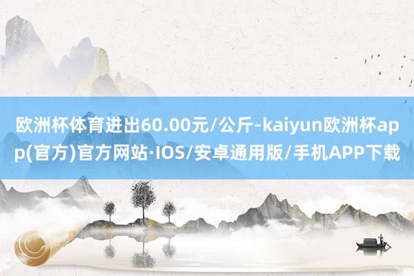 欧洲杯体育进出60.00元/公斤-kaiyun欧洲杯app(官方)官方网站·IOS/安卓通用版/手机APP下载