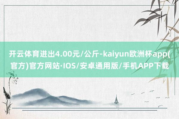 开云体育进出4.00元/公斤-kaiyun欧洲杯app(官方)官方网站·IOS/安卓通用版/手机APP下载