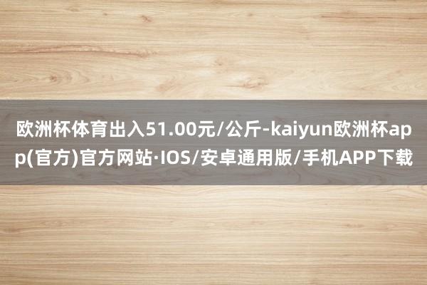 欧洲杯体育出入51.00元/公斤-kaiyun欧洲杯app(官方)官方网站·IOS/安卓通用版/手机APP下载