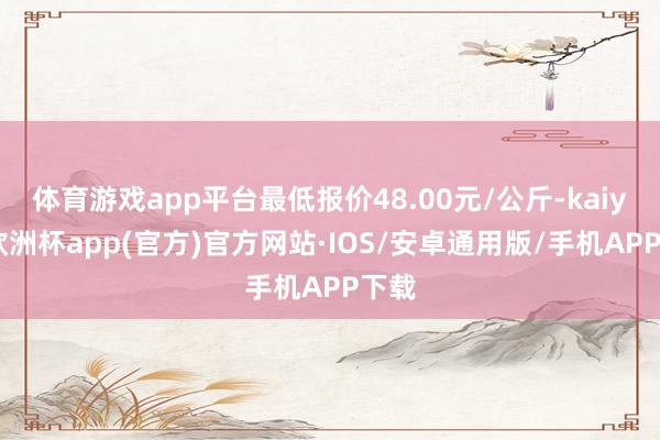 体育游戏app平台最低报价48.00元/公斤-kaiyun欧洲杯app(官方)官方网站·IOS/安卓通用版/手机APP下载