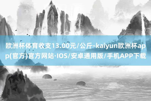 欧洲杯体育收支13.00元/公斤-kaiyun欧洲杯app(官方)官方网站·IOS/安卓通用版/手机APP下载