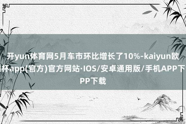 开yun体育网5月车市环比增长了10%-kaiyun欧洲杯app(官方)官方网站·IOS/安卓通用版/手机APP下载