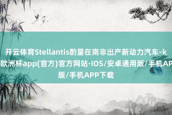 开云体育Stellantis酌量在南非出产新动力汽车-kaiyun欧洲杯app(官方)官方网站·IOS/安卓通用版/手机APP下载