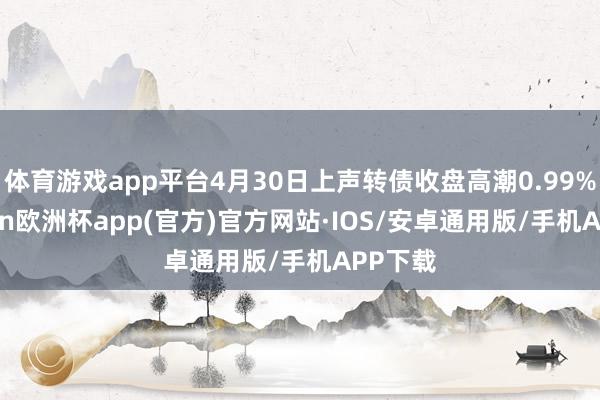 体育游戏app平台4月30日上声转债收盘高潮0.99%-kaiyun欧洲杯app(官方)官方网站·IOS/安卓通用版/手机APP下载