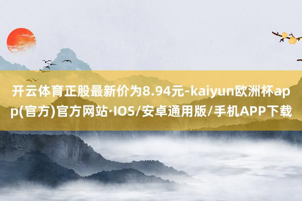 开云体育正股最新价为8.94元-kaiyun欧洲杯app(官方)官方网站·IOS/安卓通用版/手机APP下载