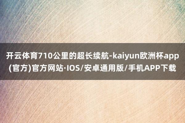 开云体育710公里的超长续航-kaiyun欧洲杯app(官方)官方网站·IOS/安卓通用版/手机APP下载