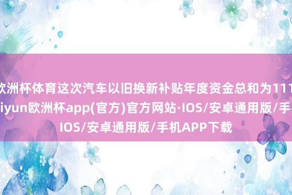 欧洲杯体育这次汽车以旧换新补贴年度资金总和为111.98亿元-kaiyun欧洲杯app(官方)官方网站·IOS/安卓通用版/手机APP下载