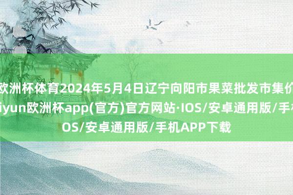 欧洲杯体育2024年5月4日辽宁向阳市果菜批发市集价钱行情-kaiyun欧洲杯app(官方)官方网站·IOS/安卓通用版/手机APP下载