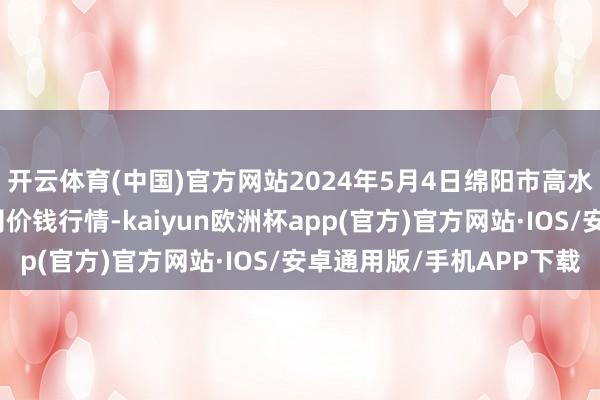 开云体育(中国)官方网站2024年5月4日绵阳市高水农副居品批发有限公司价钱行情-kaiyun欧洲杯app(官方)官方网站·IOS/安卓通用版/手机APP下载