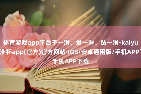 体育游戏app平台干一滑、爱一滑、钻一滑-kaiyun欧洲杯app(官方)官方网站·IOS/安卓通用版/手机APP下载