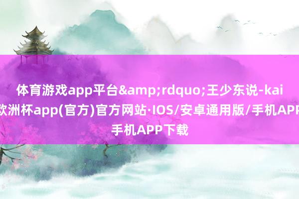 体育游戏app平台&rdquo;王少东说-kaiyun欧洲杯app(官方)官方网站·IOS/安卓通用版/手机APP下载