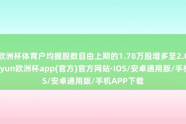 欧洲杯体育户均握股数目由上期的1.78万股增多至2.01万股-kaiyun欧洲杯app(官方)官方网站·IOS/安卓通用版/手机APP下载