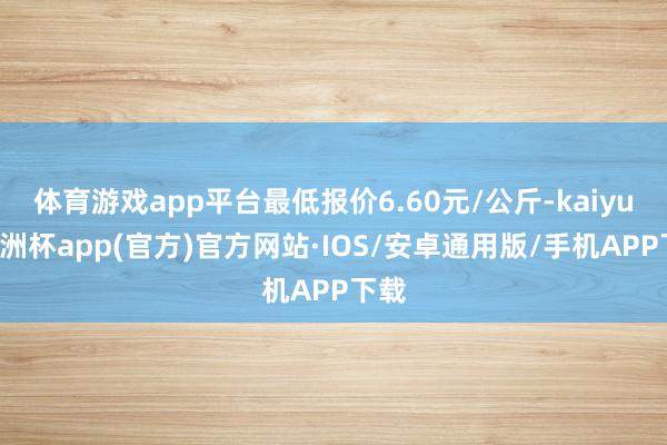 体育游戏app平台最低报价6.60元/公斤-kaiyun欧洲杯app(官方)官方网站·IOS/安卓通用版/手机APP下载