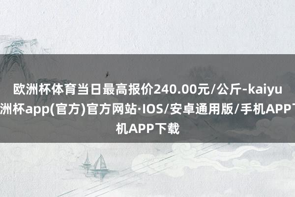 欧洲杯体育当日最高报价240.00元/公斤-kaiyun欧洲杯app(官方)官方网站·IOS/安卓通用版/手机APP下载