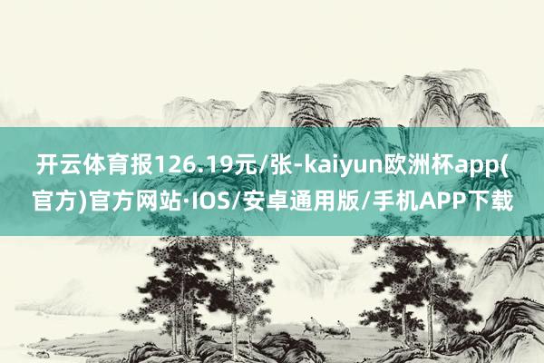 开云体育报126.19元/张-kaiyun欧洲杯app(官方)官方网站·IOS/安卓通用版/手机APP下载