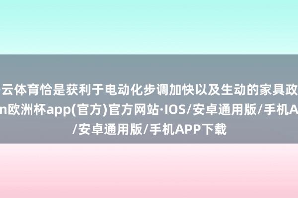 开云体育恰是获利于电动化步调加快以及生动的家具政策-kaiyun欧洲杯app(官方)官方网站·IOS/安卓通用版/手机APP下载