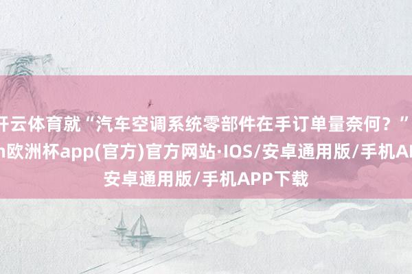 开云体育就“汽车空调系统零部件在手订单量奈何？”-kaiyun欧洲杯app(官方)官方网站·IOS/安卓通用版/手机APP下载