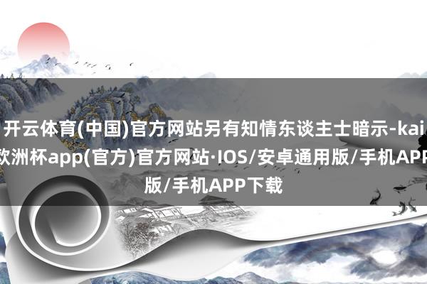 开云体育(中国)官方网站另有知情东谈主士暗示-kaiyun欧洲杯app(官方)官方网站·IOS/安卓通用版/手机APP下载