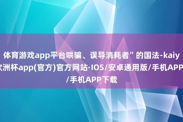 体育游戏app平台哄骗、误导消耗者”的国法-kaiyun欧洲杯app(官方)官方网站·IOS/安卓通用版/手机APP下载