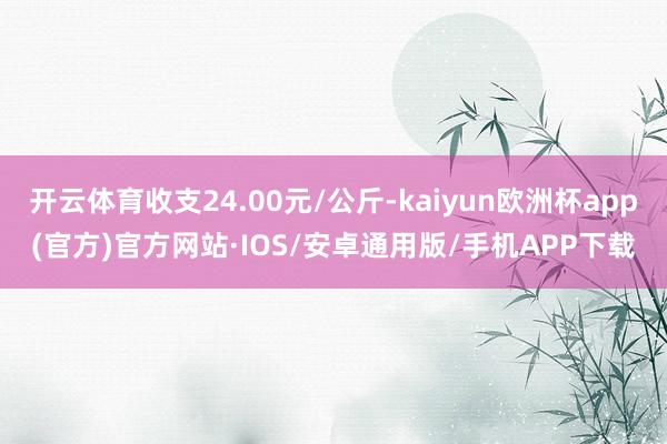 开云体育收支24.00元/公斤-kaiyun欧洲杯app(官方)官方网站·IOS/安卓通用版/手机APP下载