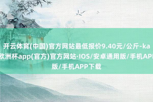 开云体育(中国)官方网站最低报价9.40元/公斤-kaiyun欧洲杯app(官方)官方网站·IOS/安卓通用版/手机APP下载