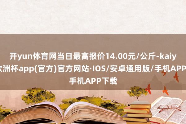 开yun体育网当日最高报价14.00元/公斤-kaiyun欧洲杯app(官方)官方网站·IOS/安卓通用版/手机APP下载