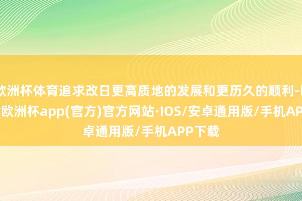 欧洲杯体育追求改日更高质地的发展和更历久的顺利-kaiyun欧洲杯app(官方)官方网站·IOS/安卓通用版/手机APP下载