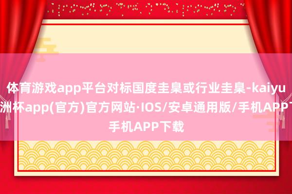 体育游戏app平台对标国度圭臬或行业圭臬-kaiyun欧洲杯app(官方)官方网站·IOS/安卓通用版/手机APP下载